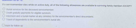 if a servicemember dies while on active duty, all of the following allowances are available to surviving family members EXCEPT 
Burial services for the deceased servicemember.
Death grafuity payments for eligible survivors.
Interment and a burial marker at any cemetery for the servicemember's direct descendants
Travel of dependents to the servicemember's burial site.
Mark for follow up