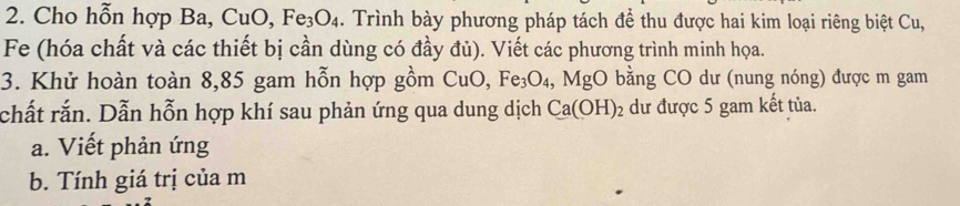 Cho hỗn hợp Ba, CuO, Fe_3O_4. Trình bày phương pháp tách để thu được hai kim loại riêng biệt Cu, 
Fe (hóa chất và các thiết bị cần dùng có đầy đủ). Viết các phương trình minh họa. 
3. Khử hoàn toàn 8,85 gam hỗn hợp gồm CuO, Fe_3O_4, MgO bằng CO dư (nung nóng) được m gam 
chất rắn. Dẫn hỗn hợp khí sau phản ứng qua dung dịch Ca(OH)_2 dư được 5 gam kết tủa. 
a. Viết phản ứng 
b. Tính giá trị của m