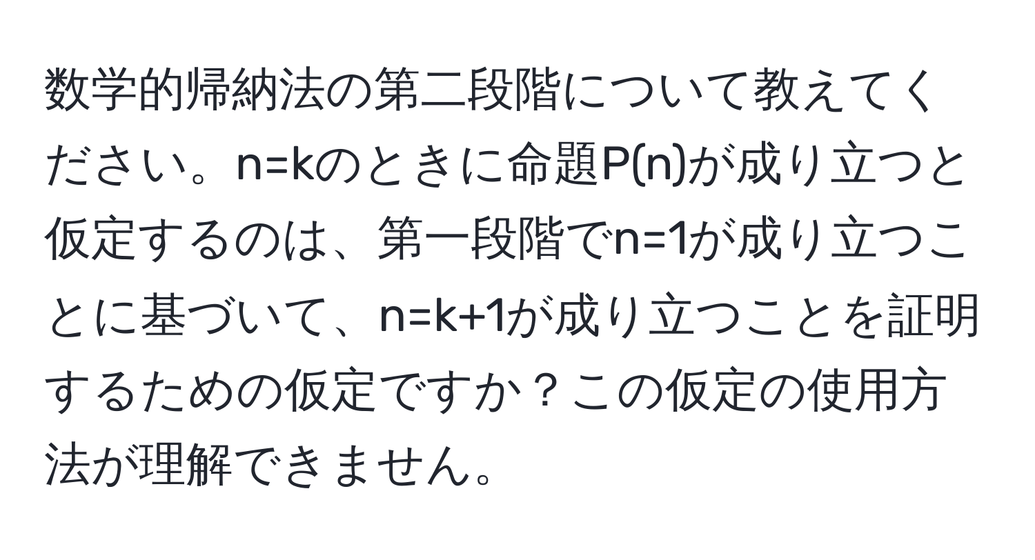 数学的帰納法の第二段階について教えてください。n=kのときに命題P(n)が成り立つと仮定するのは、第一段階でn=1が成り立つことに基づいて、n=k+1が成り立つことを証明するための仮定ですか？この仮定の使用方法が理解できません。