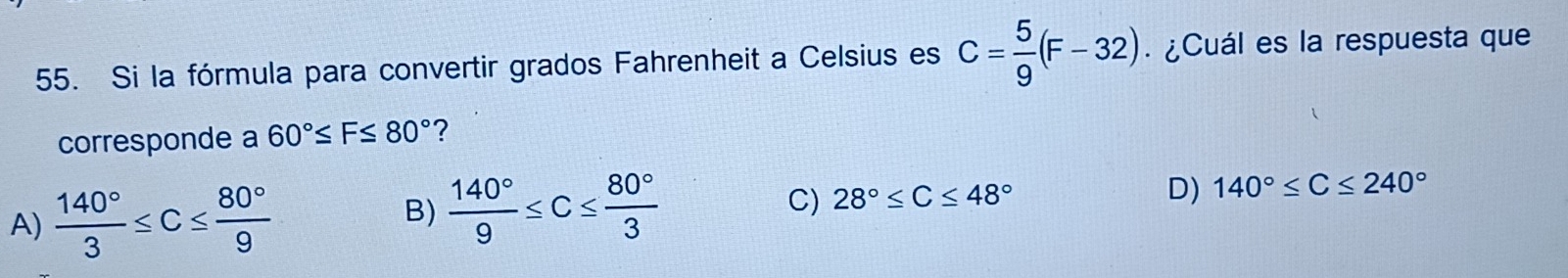 Si la fórmula para convertir grados Fahrenheit a Celsius es C= 5/9 (F-32). ¿Cuál es la respuesta que
corresponde a 60°≤ F≤ 80° ?
A)  140°/3 ≤ C≤  80°/9 
B)  140°/9 ≤ C≤  80°/3  C) 28°≤ C≤ 48° D) 140°≤ C≤ 240°