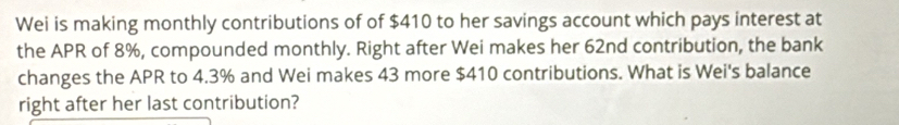 Wei is making monthly contributions of of $410 to her savings account which pays interest at 
the APR of 8%, compounded monthly. Right after Wei makes her 62nd contribution, the bank 
changes the APR to 4.3% and Wei makes 43 more $410 contributions. What is Wei's balance 
right after her last contribution?