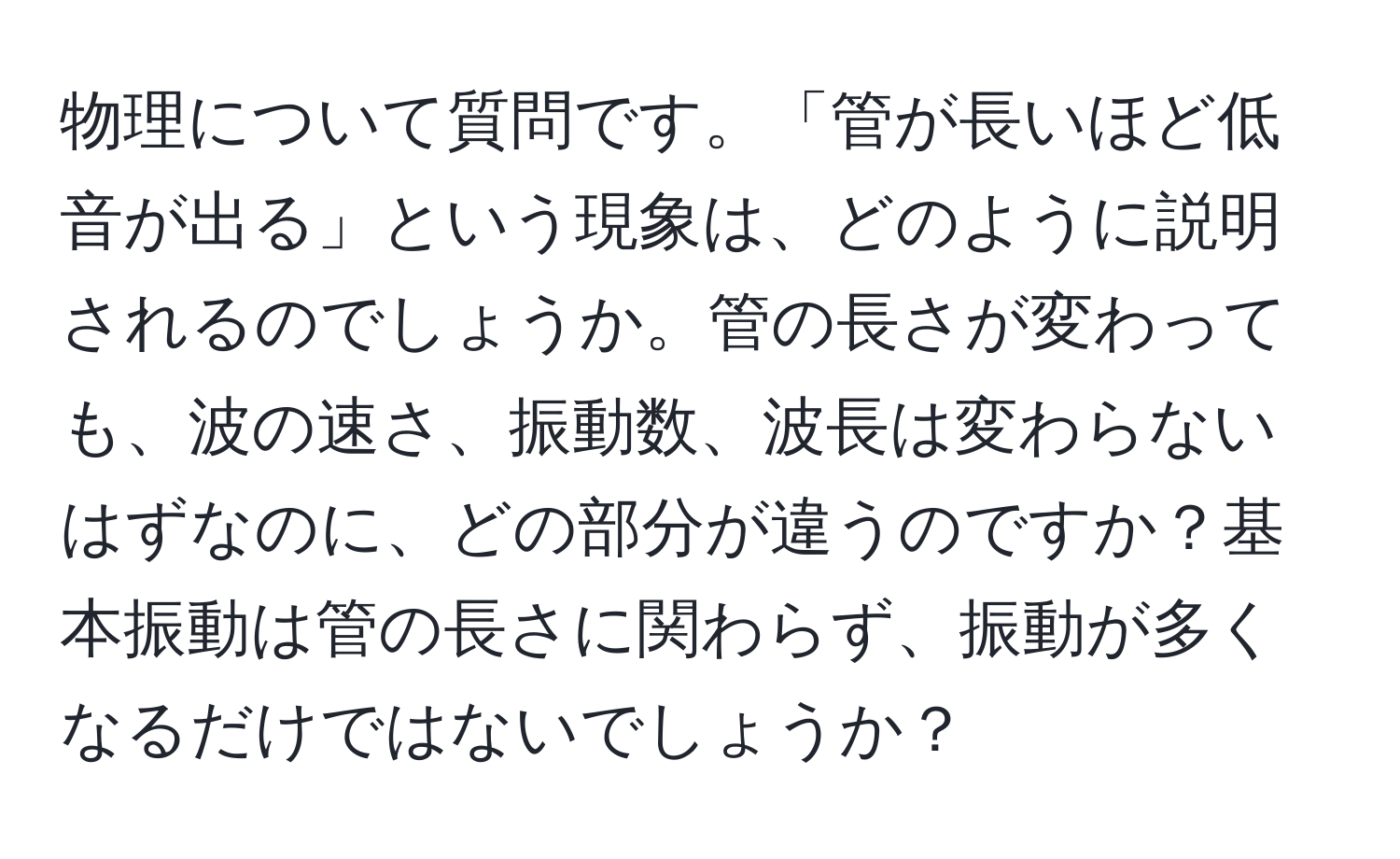 物理について質問です。「管が長いほど低音が出る」という現象は、どのように説明されるのでしょうか。管の長さが変わっても、波の速さ、振動数、波長は変わらないはずなのに、どの部分が違うのですか？基本振動は管の長さに関わらず、振動が多くなるだけではないでしょうか？