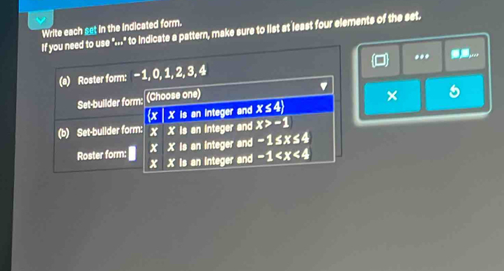 Write each set in the indicated form. 
If you need to use "..." to indicate a pattern, make sure to list at least four elements of the set. 
.. .._ 
(a) Roster form: - 1, 0, 1, 2, 3, 4
Set-builder form: (Choose one) 
×
x X is an integer and x≤ 4)
(b) Set-builder form: x X is an integer and x>-1
Roster form: x X is an integer and -1≤ x≤ 4
x X is an integer and -1