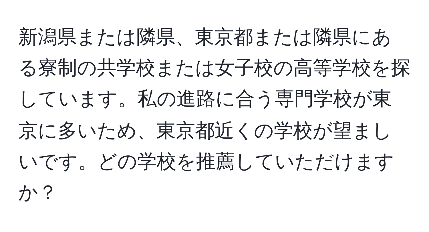 新潟県または隣県、東京都または隣県にある寮制の共学校または女子校の高等学校を探しています。私の進路に合う専門学校が東京に多いため、東京都近くの学校が望ましいです。どの学校を推薦していただけますか？