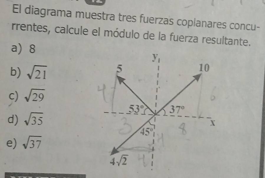 El diagrama muestra tres fuerzas coplanares concu- 
rrentes, calcule el módulo de la fuerza resultante. 
a) 8
y_1
b) sqrt(21)
5
10
c) sqrt(29)
53° 37°
d) sqrt(35)
|
X
45°
e) sqrt(37)
4sqrt(2)