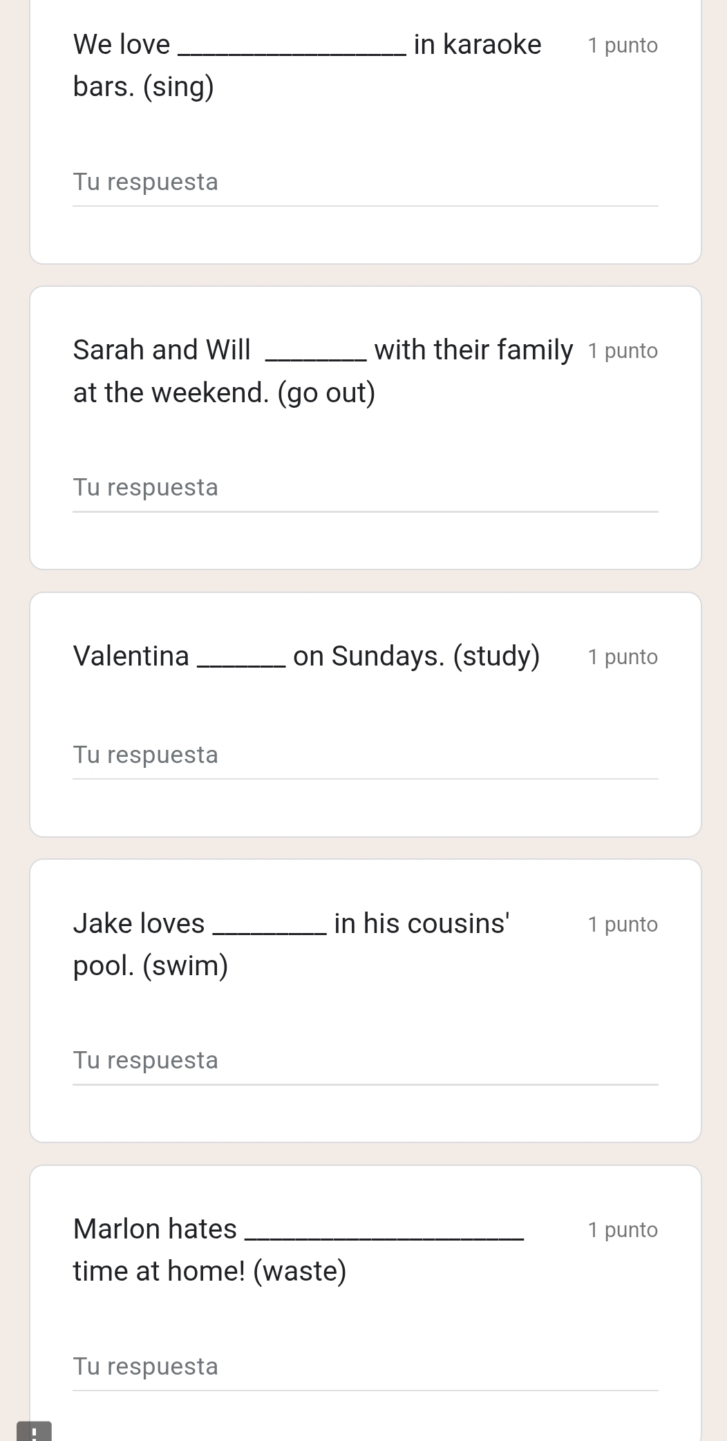 We love _in karaoke 1 punto 
bars. (sing) 
Tu respuesta 
Sarah and Will _with their family 1 punto 
at the weekend. (go out) 
Tu respuesta 
Valentina_ on Sundays. (study) 1 punto 
Tu respuesta 
Jake loves _in his cousins' 1 punto 
pool. (swim) 
Tu respuesta 
Marlon hates _1 punto 
time at home! (waste) 
Tu respuesta