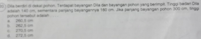 20.) Dila berdiri di dekat pohon. Terdapat bayangan Dila dan bayangan pohon yang berimpit. Tinggi badan Dila
adalah 140 cm, sementara panjang bayangannya 160 cm. Jika panjang bayangan pohon 300 cm, tinggi
pohon tersebut adaiah .
a. 260,5 cm
b. 262,5 cm
c. 270,5 cm
d. 272,5 cm