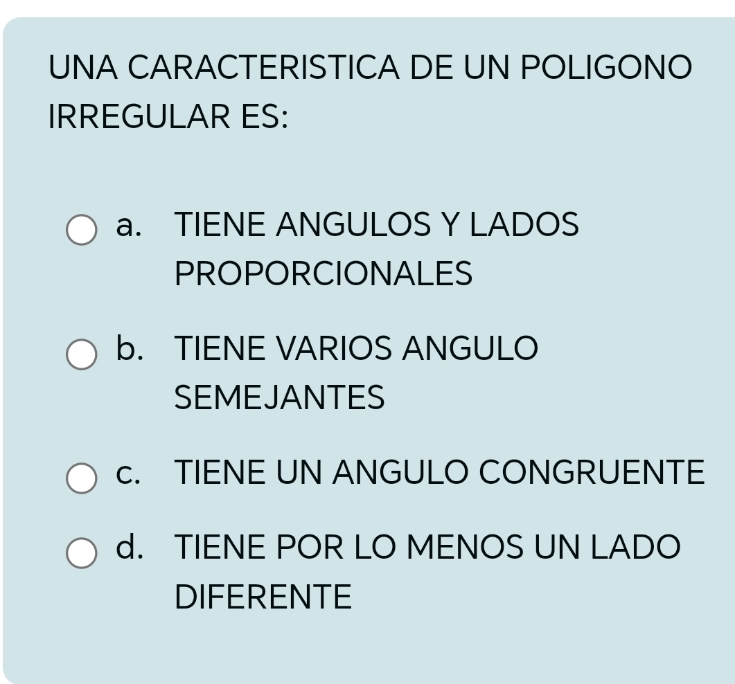 UNA CARACTERISTICA DE UN POLIGONO
IRREGULAR ES:
a. TIENE ANGULOS Y LADOS
PROPORCIONALES
b. TIENE VARIOS ANGULO
SEMEJANTES
c. TIENE UN ANGULO CONGRUENTE
d. TIENE POR LO MENOS UN LADO
DIFERENTE