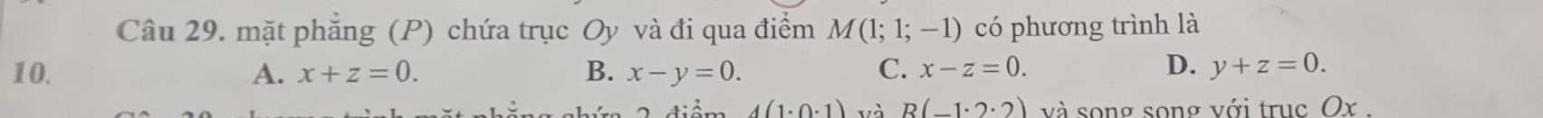 mặt phẳng (P) chứa trục Oy và đi qua điểm M(1;1;-1) có phương trình là
D.
10. A. x+z=0. B. x-y=0. C. x-z=0. y+z=0.
4(1· 0· 1) và R(-1· 2· 2) và song song với truc Ox.