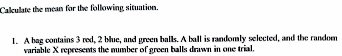 Calculate the mean for the following situation. 
1. A bag contains 3 red, 2 blue, and green balls. A ball is randomly selected, and the random 
variable X represents the number of green balls drawn in one trial.