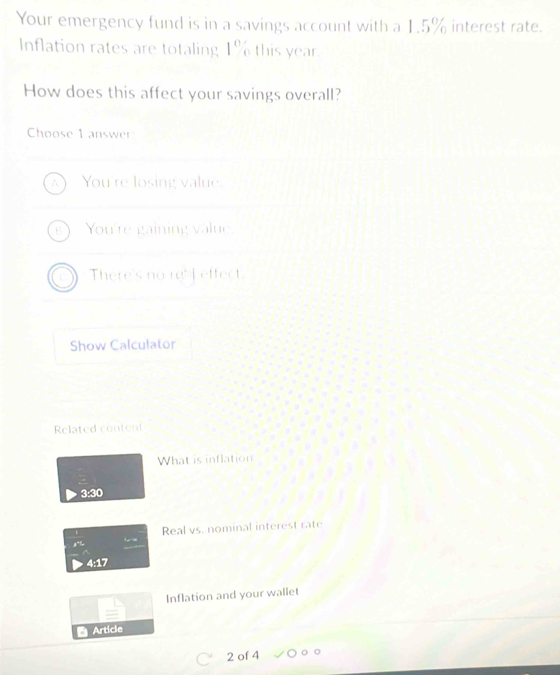 Your emergency fund is in a savings account with a 1.5% interest rate.
Inflation rates are totaling 1% this year.
How does this affect your savings overall?
Choose 1 answer
You're losing value.
You're gaining value,
There's no rebf effect.
Show Calculator
Related content
What is inflation
3:30
Real vs. nominal interest rate
4:17
Inflation and your wallet
Article
2 of 4