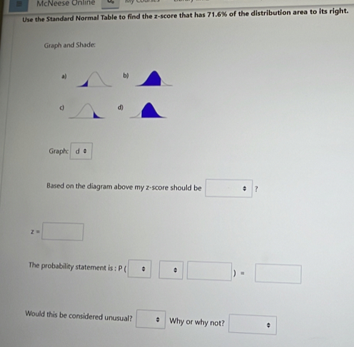 McNeese Online 
Use the Standard Normal Table to find the z-score that has 71.6% of the distribution area to its right. 
Graph and Shade: 
a) b) 
c d) 
Graph: d * 
Based on the diagram above my z-score should be □°
z=□
The probability statement is : P(□ :□ )=□
Would this be considered unusual? : Why or why not? □