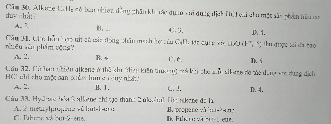 Alkene C_4H_8 có bao nhiêu đồng phân khi tác dụng với dung dịch HCl chỉ cho một sản phẩm hữu cơ
duy nhất?
A. 2. B. 1. D. 4.
C. 3.
Câu 31. Cho hỗn hợp tất cả các đồng phân mạch hở của C_4H_8 tác dụng với H_2O(H^+,t^0) thu được tối đa bao
nhiêu sản phầm cộng?
A. 2. B. 4. C. 6.
D. 5.
Câu 32. Có bao nhiêu alkene ở thể khí (điều kiện thường) mà khi cho mỗi alkene đó tác dụng với dung dịch
HCl chỉ cho một sản phẩm hữu cơ duy nhất?
A. 2. B. 1. C. 3. D. 4.
Câu 33. Hydrate hóa 2 alkene chỉ tạo thành 2 alcohol. Hai alkene đó là
A. 2 -methylpropene và but -1 -ene. B. propene và but -2 -ene.
C. Ethene và but -2 -ene. D. Ethene và but -1 -ene.