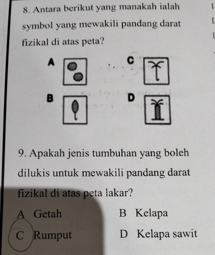 Antara berikut yang manakah ialah 1
symbol yang mewakili pandang darat I
fizikal di atas peta?
A
C
B
D
9. Apakah jenis tumbuhan yang boleh
dilukis untuk mewakili pandang darat
fizikal di atas peta lakar?
A Getah B Kelapa
C Rumput D Kelapa sawit