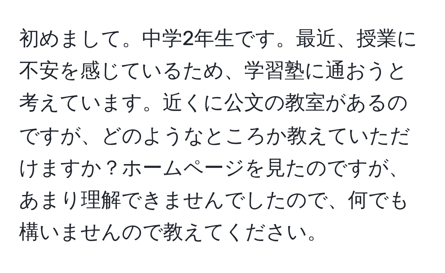 初めまして。中学2年生です。最近、授業に不安を感じているため、学習塾に通おうと考えています。近くに公文の教室があるのですが、どのようなところか教えていただけますか？ホームページを見たのですが、あまり理解できませんでしたので、何でも構いませんので教えてください。