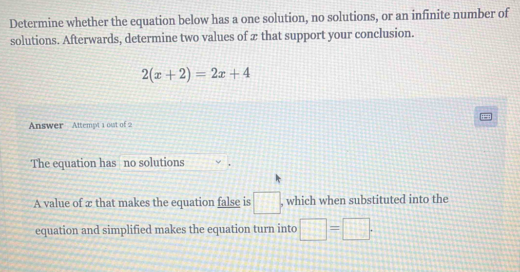 Determine whether the equation below has a one solution, no solutions, or an infinite number of
solutions. Afterwards, determine two values of x that support your conclusion.
2(x+2)=2x+4
8
Answer Attempt 1 out of 2
The equation has no solutions
A value of x that makes the equation false is □ , which when substituted into the
equation and simplified makes the equation turn into □ =□.