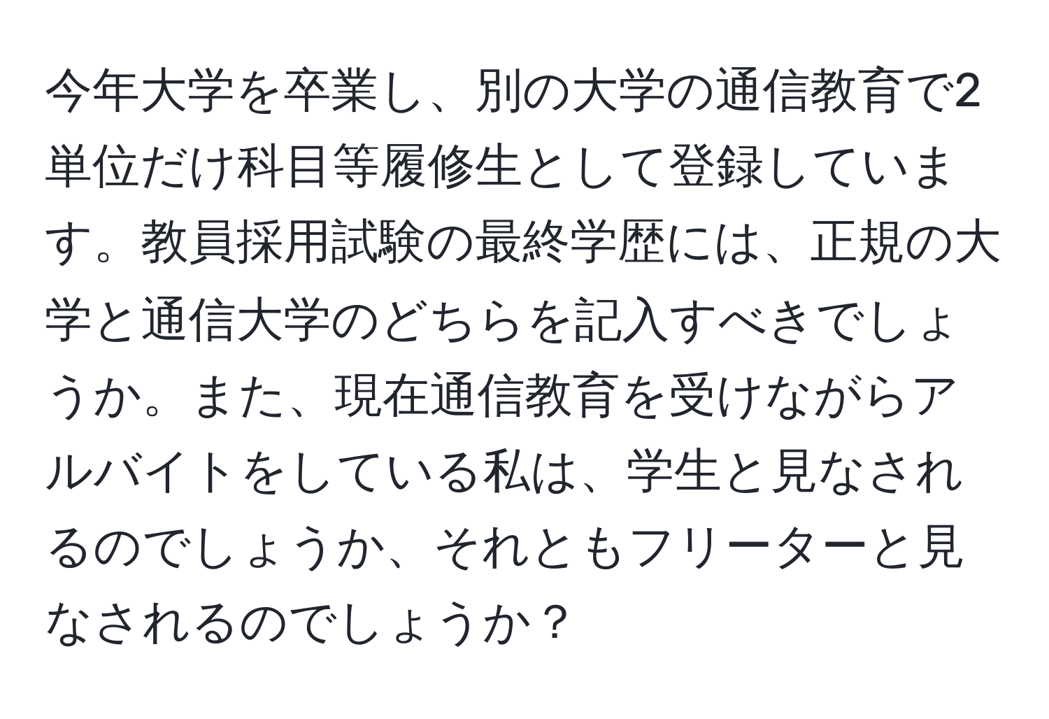 今年大学を卒業し、別の大学の通信教育で2単位だけ科目等履修生として登録しています。教員採用試験の最終学歴には、正規の大学と通信大学のどちらを記入すべきでしょうか。また、現在通信教育を受けながらアルバイトをしている私は、学生と見なされるのでしょうか、それともフリーターと見なされるのでしょうか？