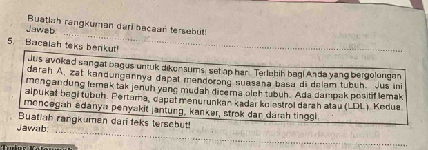 Buatlah rangkuman dari bacaan tersebut! 
Jawab: 
5. Bacalah teks berikut! 
Jus avokad sangat bagus untuk dikonsumsi setiap hari. Terlebih bagi Anda yang bergolongan 
darah A, zat kandungannya dapat mendorong suasana basa di dalam tubuh. Jus ini 
mengandung lemak tak jenuh yang mudah dicerna oleh tubuh. Ada dampak positif lemak 
alpukat bagi tubuh. Pertama, dapat menurunkan kadar kolestrol darah atau (LDL). Kedua, 
mencegah adanya penyakit jantung, kanker, strok dan darah tinggi 
_ 
Buatlah rangkuman dari teks tersebut! 
Jawab: