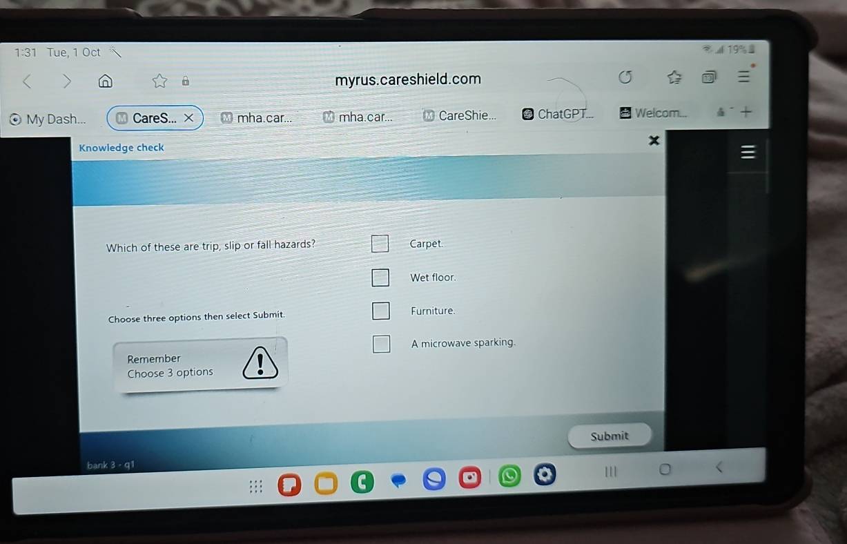 1:31 Tue, 1 Oct
> myrus. careshield.com
My Dash... CareS... × mha.car... mha.car... CareShie. ChatGPT Welcom...
Knowledge check
Which of these are trip, slip or fall hazards? Carpet.
Wet floor.
Choose three options then select Submit. Furniture.
A microwave sparking.
Remember
Choose 3 options
Submit
bank 3 - q1