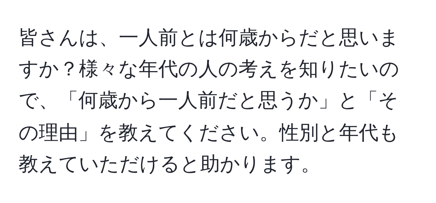 皆さんは、一人前とは何歳からだと思いますか？様々な年代の人の考えを知りたいので、「何歳から一人前だと思うか」と「その理由」を教えてください。性別と年代も教えていただけると助かります。