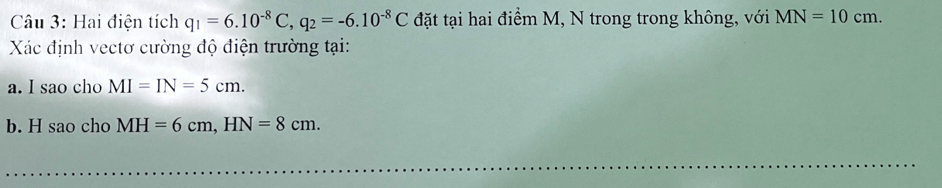 Hai điện tích q_1=6.10^(-8)C, q_2=-6.10^(-8)C đặt tại hai điểm M, N trong trong không, với MN=10cm. 
Xác định vectơ cường độ điện trường tại: 
a. I sao cho MI=IN=5cm. 
b. H sao cho MH=6cm, HN=8cm.