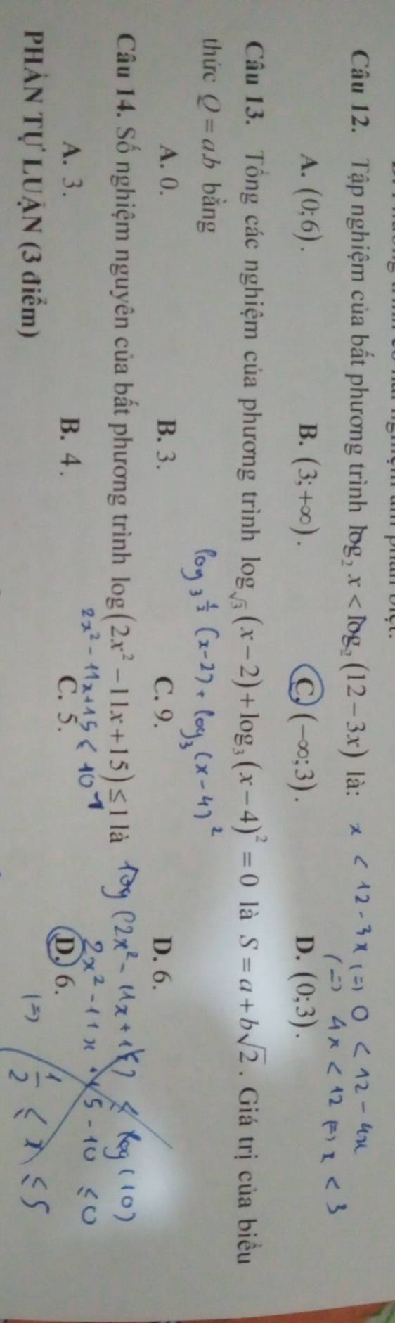 Tập nghiệm của bất phương trình log _2x là:
A. (0;6). B. (3;+∈fty ). C (-∈fty ;3). D. (0;3). 
Câu 13. Tổng các nghiệm của phương trình log _sqrt(3)(x-2)+log _3(x-4)^2=0 là S=a+bsqrt(2). Giá trị của biểu
thức Q=ab bằng
A. 0. B. 3. C. 9. D. 6.
Câu 14. Số nghiệm nguyên của bất phương trình log (2x^2-11x+15) là

A. 3. B. 4. C. 5. D. 6.
PHẢN Tự LUẠN (3 điểm)