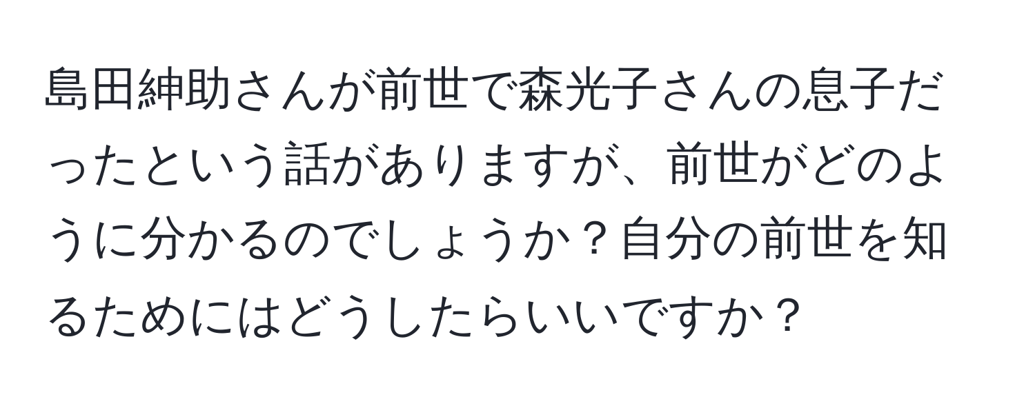 島田紳助さんが前世で森光子さんの息子だったという話がありますが、前世がどのように分かるのでしょうか？自分の前世を知るためにはどうしたらいいですか？