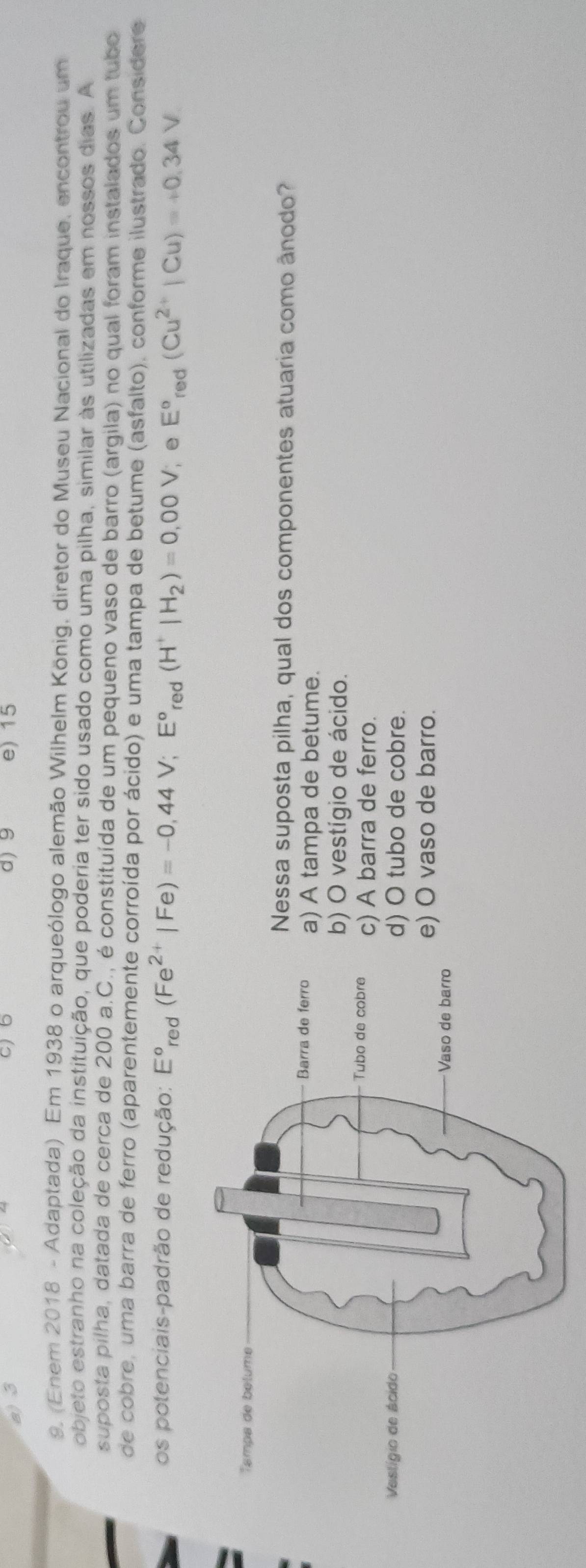 a) 3 d) 9 e) 15
9. (Enem 2018 - Adaptada) Em 1938 o arqueólogo alemão Wilhelm König, diretor do Museu Nacional do Iraque, encontrou um
objeto estranho na coleção da instituição, que poderia ter sido usado como uma pilha, similar às utilizadas em nossos dias. A
suposta pilha, datada de cerca de 200 a.C., é constituída de um pequeno vaso de barro (argila) no qual foram instalados um tubo
de cobre, uma barra de ferro (aparentemente corroída por ácido) e uma tampa de betume (asfalto), conforme ilustrado. Considere
os potenciais-padrão de redução: E°_red(Fe^(2+)|Fe)=-0,44V; E°_red(H^+|H_2)=0,00V , e E°red(Cu^(2+)|Cu)=+0.34V
Nessa suposta pilha, qual dos componentes atuaria como ânodo?
a) A tampa de betume.
b) O vestígio de ácido.
c) A barra de ferro.
d) O tubo de cobre.
e) O vaso de barro.