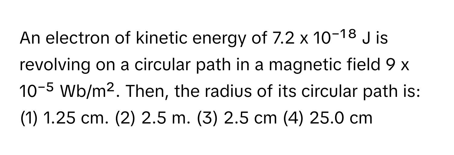 An electron of kinetic energy of 7.2 x 10⁻¹⁸ J is revolving on a circular path in a magnetic field 9 x 10⁻⁵ Wb/m². Then, the radius of its circular path is:

(1) 1.25 cm. (2) 2.5 m. (3) 2.5 cm (4) 25.0 cm