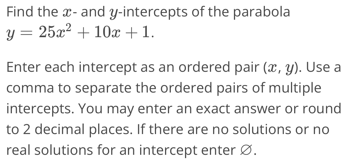 Find the x - and y-intercepts of the parabola
y=25x^2+10x+1. 
Enter each intercept as an ordered pair (x,y). Use a
comma to separate the ordered pairs of multiple
intercepts. You may enter an exact answer or round
to 2 decimal places. If there are no solutions or no
real solutions for an intercept enter Ø.