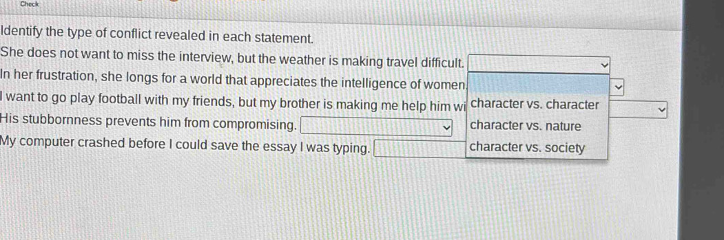 Check
ldentify the type of conflict revealed in each statement.
She does not want to miss the interview, but the weather is making travel difficult.
In her frustration, she longs for a world that appreciates the intelligence of women
I want to go play football with my friends, but my brother is making me help him wi character vs. character
His stubbornness prevents him from compromising. character vs. nature
My computer crashed before I could save the essay I was typing. character vs. society