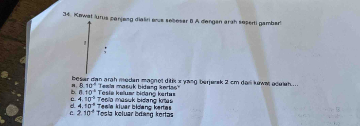 Kawat Iurus panjang dialiri arus sebesar 8 A dengan arah seperti gambar!
1
besar dan arah medan magnet ditik x yang berjarak 2 cm dari kawat adalah....
a. 8.10^(-5) Tesla masuk bidang kertas
b. 8.10^(-5) Tesla keluar bidang kertas
C. 4.10^(-5) Tesla masuk bidang krtas
d. 4.10^(-5) Tesia kluar bidang kertas
C. 2.10^(-5) Tesla keluar bdang kertas