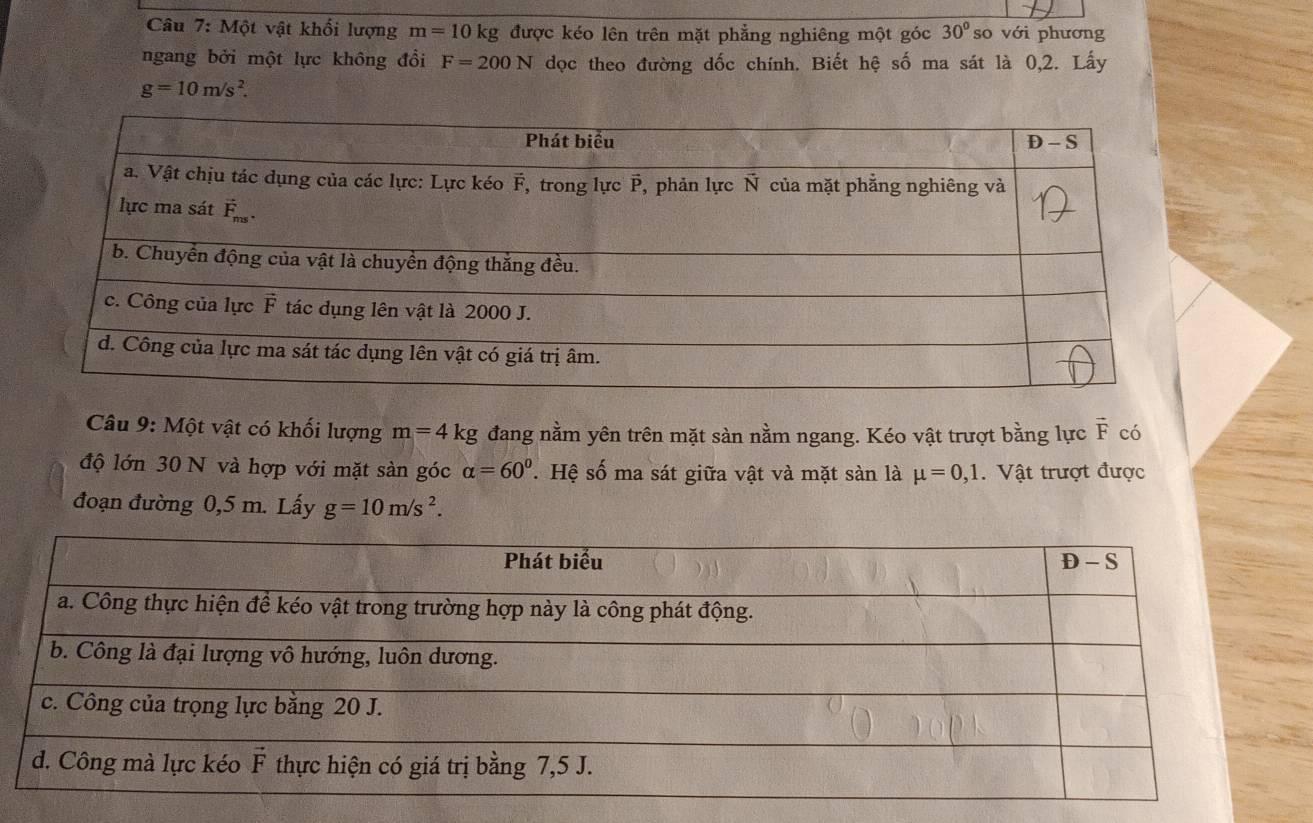 Một vật khối lượng m=10kg được kéo lên trên mặt phẳng nghiêng một góc 30° so với phương
ngang bởi một lực không đổi F=200N dọc theo đường dốc chính. Biết hệ số ma sát là 0,2. Lấy
g=10m/s^2.
Câu 9: Một vật có khối lượng m=4kg đang nằm yên trên mặt sàn nằm ngang. Kéo vật trượt bằng lực vector F có
độ lớn 30 N và hợp với mặt sàn góc alpha =60°. Hệ số ma sát giữa vật và mặt sàn là mu =0,1.  Vật trượt được
đoạn đường 0,5 m. Lấy g=10m/s^2.