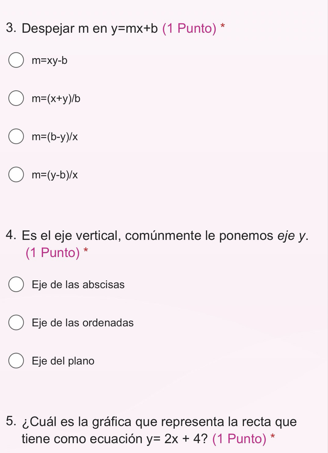 Despejar m en y=mx+b (1 Punto) *
m=xy-b
m=(x+y)/b
m=(b-y)/x
m=(y-b)/x
4. Es el eje vertical, comúnmente le ponemos eje y.
(1 Punto) *
Eje de las abscisas
Eje de las ordenadas
Eje del plano
5. ¿Cuál es la gráfica que representa la recta que
tiene como ecuación y=2x+4 ? (1 Punto) *