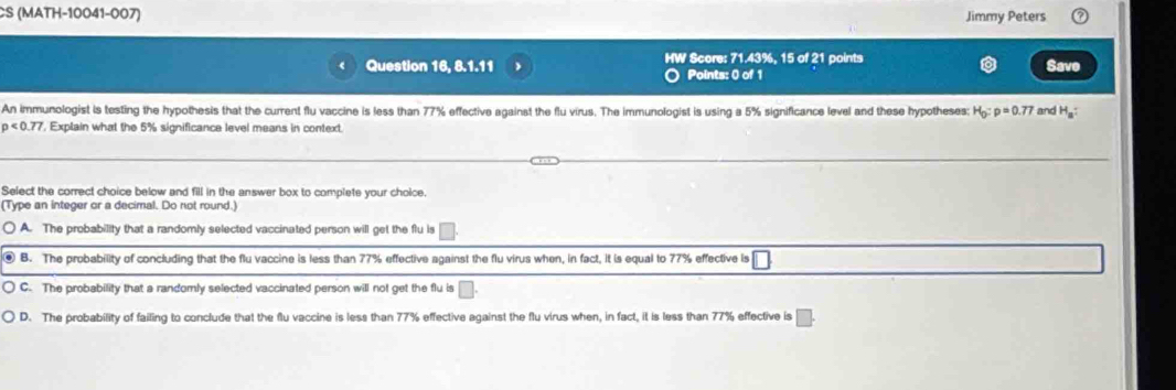 CS (MATH-10041-007) Jimmy Peters
Question 16, 8.1.11 HW Score: 71.43%, 15 of 21 points Save
O Points: 0 of 1
An immunologist is testing the hypothesis that the current flu vaccine is less than 77% effective against the flu virus. The immunologist is using a 5% significance level and these hypotheses: H_0:p=0.77 and H_a :
p<0.77 , Explain what the 5% significance level means in context.
Select the correct choice below and fill in the answer box to complete your choice.
(Type an integer or a decimal. Do not round.)
A. The probability that a randomly selected vaccinated person will get the flu is □
@ B. The probability of concluding that the flu vaccine is less than 77% effective against the flu virus when, in fact, it is equal to 77% effective is
C. The probability that a randomly selected vaccinated person will not get the flu is
D. The probability of failing to conclude that the flu vaccine is less than 77% effective against the flu virus when, in fact, it is less than 77% effective is □.