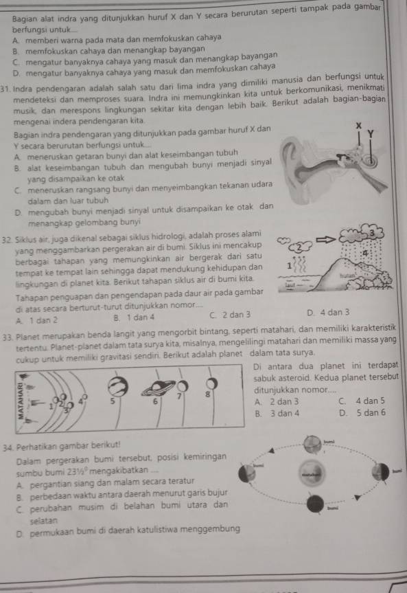 Bagian alat indra yang ditunjukkan huruf X dan Y secara berurutan seperti tampak pada gambar
berfungsi untuk...
A. memberi warna pada mata dan memfokuskan cahaya
B. memfokuskan cahaya dan menangkap bayangan
C. mengatur banyaknya cahaya yang masuk dan menangkap bayangan
D. mengatur banyaknya cahaya yang masuk dan memfokuskan cahaya
31. Indra pendengaran adalah salah satu dari lima indra yang dimiliki manusia dan berfungsi untuk
mendeteksi dan memproses suara. Indra ini memungkinkan kita untuk berkomunikasi, menikmati
musik, dan merespons lingkungan sekitar kita dengan lebih baik. Berikut adalah bagian-bagian
mengenai indera pendengaran kita.
Bagian indra pendengaran yang ditunjukkan pada gambar huruf X dan
Y secara berurutan berfungsi untuk.....
A. meneruskan getaran bunyi dan alat keseimbangan tubuh
B. alat keseimbangan tubuh dan mengubah bunyi menjadi sinyal
yang disampaikan ke otak
C. meneruskan rangsang bunyi dan menyeimbangkan tekanan udara
dalam dan luar tubuh
D. mengubah bunyi menjadi sinyal untuk disampaikan ke otak dan
menangkap gelombang bunyi
32. Siklus air, juga dikenal sebagai siklus hidrologi, adalah proses alami
yang menggambarkan pergerakan air di bumi. Siklus ini mencakup
berbagai tahapan yang memungkinkan air bergerak dari satu
tempat ke tempat lain sehingga dapat mendukung kehidupan dan
lingkungan di planet kita. Berikut tahapan siklus air di bumi kita.
Tahapan penguapan dan pengendapan pada daur air pada gambar
di atas secara berturut-turut ditunjukkan nomor...
A. 1 dan 2 B. 1 dan 4 C. 2 dan 3 D. 4 dan 3
33. Planet merupakan benda langit yang mengorbit bintang, seperti matahari, dan memiliki karakteristik
tertentu. Planet-planet dalam tata surya kita, misalnya, mengelilingi matahari dan memiliki massa yang
cukup untuk memiliki gravitasi sendiri. Berikut adalah planet dalam tata surya,
ntara dua planet ini terdapat
k asteroid. Kedua planet tersebut
jukkan nomor.        
2 dan 3 C. 4 dan 5
3 dan 4 D. 5 dan 6
34. Perhatikan gambar berikut! 
Dalam pergerakan bumi tersebut, posisi kemiringan
sumbu bumi 231/2^0 mengakibatkanl
A. pergantian siang dan malam secara teratur
8. perbedaan waktu antara daerah menurut garis buju
C. perubahan musim di belahan bumi utara dan
selatan
D. permukaan bumi di daerah katulistiwa menggembung