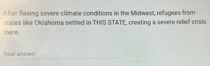 After fleeing severe climate conditions in the Midwest, refugees from 
states like Oklahoma settled in THIS STATE, creating a severe relief crisis 
there. 
Your answer