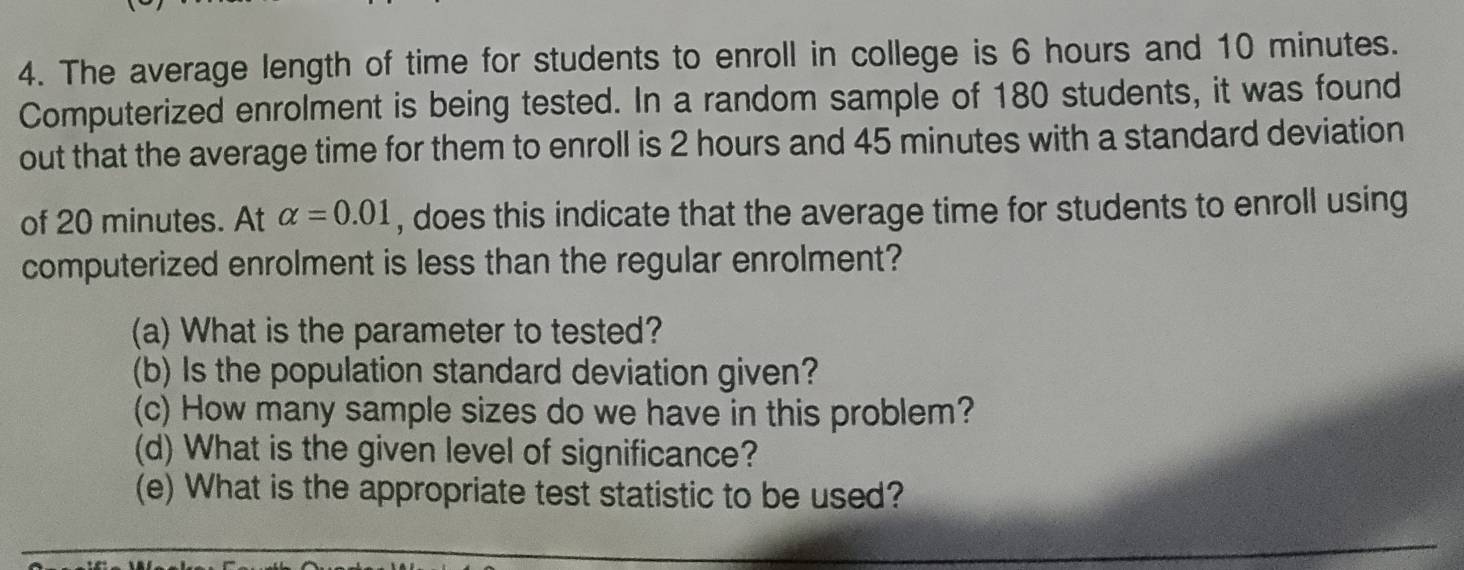 The average length of time for students to enroll in college is 6 hours and 10 minutes. 
Computerized enrolment is being tested. In a random sample of 180 students, it was found 
out that the average time for them to enroll is 2 hours and 45 minutes with a standard deviation 
of 20 minutes. At alpha =0.01 , does this indicate that the average time for students to enroll using 
computerized enrolment is less than the regular enrolment? 
(a) What is the parameter to tested? 
(b) Is the population standard deviation given? 
(c) How many sample sizes do we have in this problem? 
(d) What is the given level of significance? 
(e) What is the appropriate test statistic to be used?