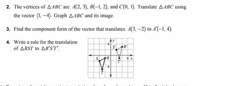 The vertices of △ ABC are A(2,3),B(-1,2) , and C(0,1). Translate △ ABC using
the vector langle 1,-4rangle. Graph △ ABC and its image.
3. Find the component form of the vector that translates A(3,-2) to A'(-1,4).
4. Write a rule for the translation
of △ RST to △ R'S'T