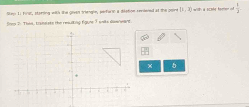 First, starting with the given triangle, perform a dilation centered at the point (1,3) with a scale factor of  1/2 . 
Step 2: Then, translate the resulting figure 7 units downward. 
x 5