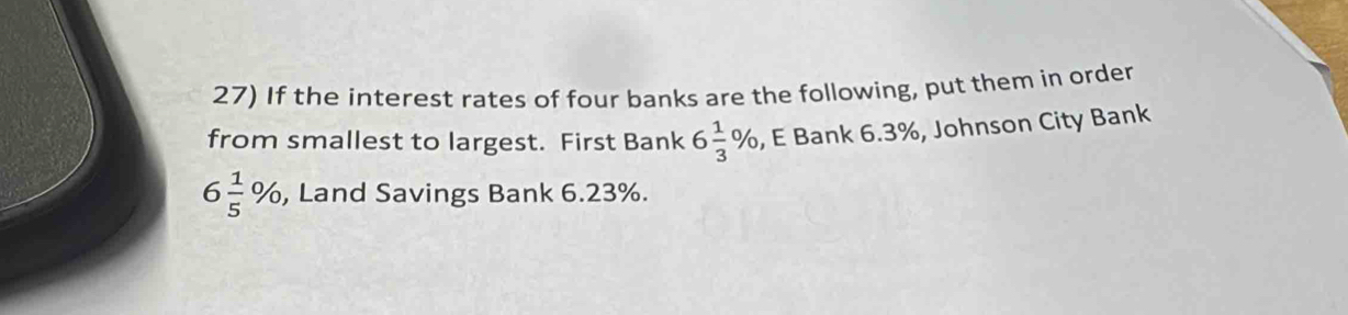 If the interest rates of four banks are the following, put them in order 
from smallest to largest. First Bank 6 1/3 % , E Bank 6.3%, Johnson City Bank
6 1/5 % , Land Savings Bank 6.23%.