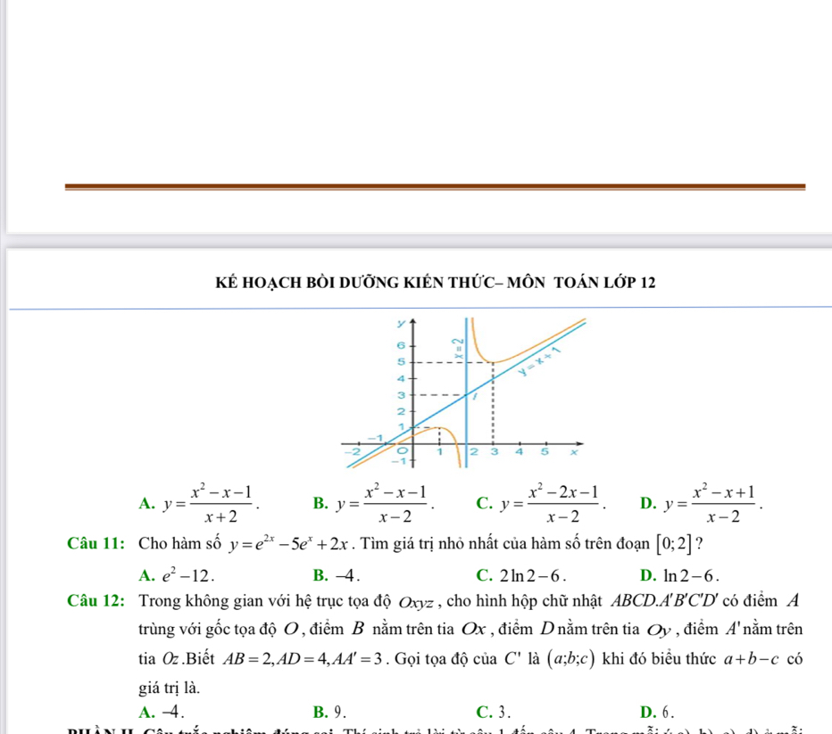 Kẻ HOẠCH BÒI DưỡnG KIÉN THỨC- MÔN TOÁN lớp 12
A. y= (x^2-x-1)/x+2 . B. y= (x^2-x-1)/x-2 . C. y= (x^2-2x-1)/x-2 . D. y= (x^2-x+1)/x-2 .
Câu 11: Cho hàm số y=e^(2x)-5e^x+2x. Tìm giá trị nhỏ nhất của hàm số trên đoạn [0;2] ?
A. e^2-12. B. -4. C. 2ln 2-6. D. ln 2-6.
Câu 12: Trong không gian với hệ trục tọa độ Oxyz , cho hình hộp chữ nhật ABC CD. A'B'C'D' có điểm A
trùng với gốc tọa độ O , điểm B nằm trên tia Ox , điểm D nằm trên tia Oy , điểm A' nằm trên
tia Oz .Biết AB=2,AD=4,AA'=3. Gọi tọa độ của C' là (a;b;c) khi đó biều thức a+b-c có
giá trị là.
A. -4. B. 9. C. 3. D. 6.