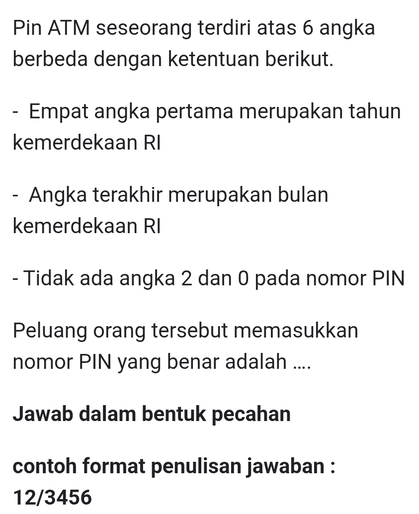 Pin ATM seseorang terdiri atas 6 angka 
berbeda dengan ketentuan berikut. 
- Empat angka pertama merupakan tahun 
kemerdekaan RI 
- Angka terakhir merupakan bulan 
kemerdekaan RI 
- Tidak ada angka 2 dan 0 pada nomor PIN 
Peluang orang tersebut memasukkan 
nomor PIN yang benar adalah .... 
Jawab dalam bentuk pecahan 
contoh format penulisan jawaban : 
12/3456