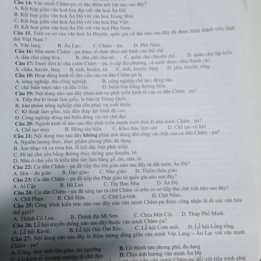 Văn minh Chãm-pa có đặc điểm nổi bật nào sau đây?
A. Kết hợp giữa văn hoá bàn địa với văn hoá Ấn Độ.
B. Kết hợp giữa văn hoá Án Độ với văn hoá Trung Hoa.
C. Kết hợp giữa văn hoá Ấn Độ với văn hoá Đại Việt.
D. Kết hợp giữa văn hoá Ấn Độ với văn hoá Phù Nam.
Câu 15. Trên cơ sở của văn hoá Sa Huỳnh, quốc gia cổ đại nào sau đây đã được hình thành trên lãnh
thổ Việt Nam ?
A. Văn lang. B. Âu Lạc. C. Chăm - pa. D. Phù Nam.
Câu 16: Nhà nước Chăm - pa được tổ chức theo mô hình của thể chế
A. dân chủ cộng hòa. B. dân chủ chủ nô. C. quân chủ chuyên chế. D. quân chủ lập hiển
Câu 17: Dưới thời kì nhà nước Chăm - pa, ở cấp địa phương, cả nước được chia thành các
A. châu, huyện, làng B. tinh, huyện, xã C. tinh, huyện, làng D. phu, huyện, tổng
Câu 18: Hoạt động kinh tế chủ yếu của cư dân Chăm-pa là
A. nông nghiệp, thủ công nghiệp. B. công nghiệp chế tạo, đóng tàu.
C. chế biển rượu nho và dầu ô liu. D. buôn bán bằng đường biên.
Câu 19: Nội dung nào sau đây phản ánh sự phát triển kinh tế của cư dân Chăm - pa?
A. Tiếp thu kĩ thuật làm giấy, la bàn từ Trung Quốc.
B. Sản phẩm nông nghiệp chủ yếu phục vụ xuất khẩu.
C. Kĩ thuật làm gốm, xây đền tháp đạt trình độ cao.
D. Công nghiệp đóng tàu biển đóng vai trò chủ đạo.
Câu 20: Ngành kinh tế nào sau đây phát triển mạnh dưới thời kì nhà nước Chăm - pa?
A. Chế tạo máy B. Đóng tàu biên C. Khai thác lâm sản D. Chế tạo vũ khí
Câu 21: Nội dung nào sau đây không phản ánh đúng đời sống vật chất của cư dân Chăm - pa?
A. Nguồn lương thực, thực phẩm phong phú, đa dạng
B. Âm nhạc và ca múa hát, lễ hội đặc biệt phát triển
C. Đi lại chủ yếu bằng đường thủy thông qua thuyền, bè
D. Nhà ở chủ yếu là kiểu nhà sàn làm bằng gỗ, tre, nứa, lá
Câu 22: Cư dân Chăm - pa đã tiếp thu tôn giáo nào sau đây từ đất nước Ấn Độ?
A. Hin - đu giáo B. Đạo giáo C. Nho giáo D. Thiên chúa giáo
Câu 23: Cư dân Chăm - pa đã tiếp thu Phật giáo từ quốc gia nào sau đây?
A. Ai Cập B. Hà Lan C. Tây Ban Nha D. Ấn Độ
Câu 24: Cư dân Chăm - pa đã sáng tạo ra chữ Chăm cổ trên cơ sở tiếp thu chữ viết nào sau đây?
A. Chữ Phạn. B. Chữ Hán. C. Chữ La-tinh. D. Chữ Nôm.
Câu 25: Công trình kiến trúc nào sau đây của văn minh Chăm-pa được công nhận là di sản văn hóa
thế giới?
A. Thành Cổ Loa. B. Thánh địa Mĩ Sơn. C. Chùa Một Cột. D. Tháp Phổ Minh.
Câu 26: Lễ hội truyền thống nào sau đây thuộc văn minh Chăm-pa?
A. Lễ hội Ka-tê. B. Lễ hội Oóc Om Bóc. C. Lễ hội Cơm mới. D. Lễ hội Lồng tổng.
Câu 27: Nội dung nào sau dây là điểm tương đồng giữa văn minh Văn Lang - Âu Lạc với văn minh
Chăm - pa?
A. Cùng theo một tôn giáo, tín ngưỡng B. Có thành tựu phong phú, đa dạng
C  Có kinh tế thương nghiệp là chủ đạo D. Chịu ảnh hưởng văn minh Ấn Độ
ền văn minh Chăm-pa đổi với tiến trình phát