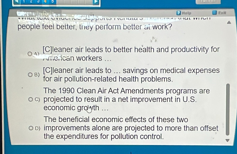 Help
people feel better, they perform better at work?
4 ) [C]leaner air leads to better health and productivity for
American workers ...
B) [C]leaner air leads to ... savings on medical expenses
for air pollution-related health problems.
The 1990 Clean Air Act Amendments programs are
c) projected to result in a net improvement in U.S.
economic gro yth ...
The beneficial economic effects of these two
D) improvements alone are projected to more than offset
the expenditures for pollution control.