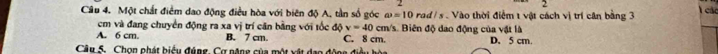 Một chất điểm dao động điều hòa với biên độ A, tần số góc omega =10rad/s Vào thời điểm t vật cách vị trí cân bằng 3 l các
cm và đang chuyển động ra xa vị trí căn bằng với tốc độ v=40 cm 1s. Biên độ dao động của vật là
A. 6 cm. B. 7 cm. C. 8 cm. D. 5 cm.
Câu S. Chọn phát biểu đúng. Cơ năng của một xật dạo động điều hòa