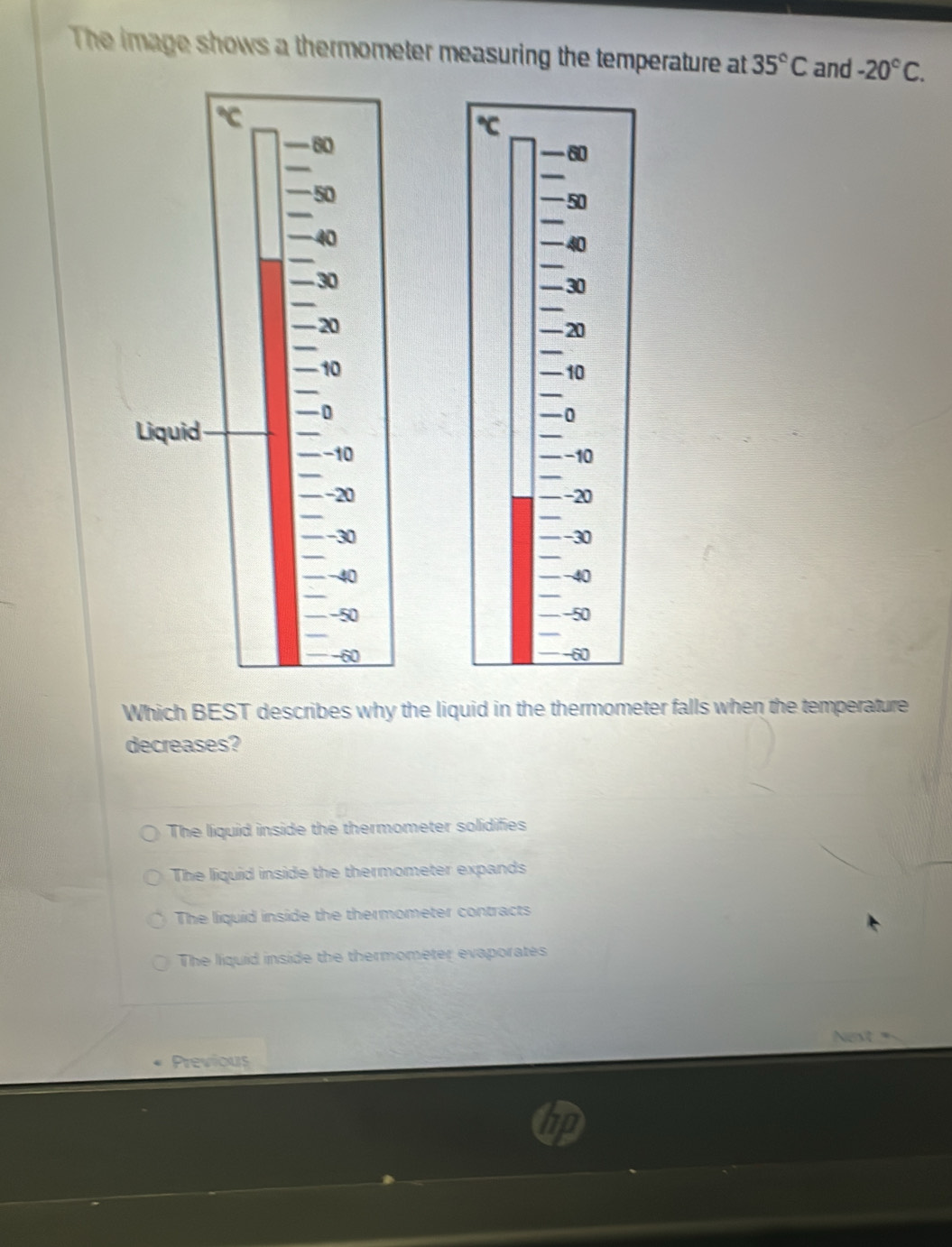 The image shows a thermometer measuring the temperature at 35°C and -20°C. 







Which BEST describes why the liquid in the thermometer falls when the temperature
decreases?
The liquid inside the thermometer solidifies
The liquid inside the thermometer expands
The liquid inside the thermometer contracts
The liquid inside the thermometer evaporates
Nest
Previous