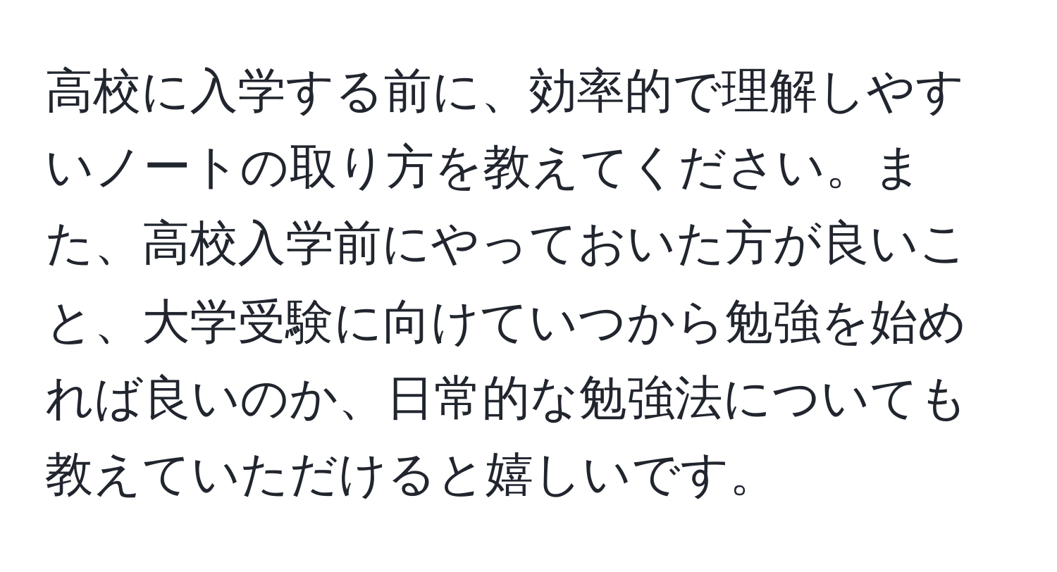 高校に入学する前に、効率的で理解しやすいノートの取り方を教えてください。また、高校入学前にやっておいた方が良いこと、大学受験に向けていつから勉強を始めれば良いのか、日常的な勉強法についても教えていただけると嬉しいです。