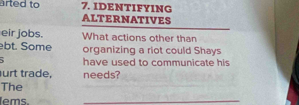 arted to 7. IDENTIFYING 
ALTERNATIVES 
eir jobs. What actions other than 
ebt. Some 
organizing a riot could Shays 
S 
have used to communicate his 
urt trade, needs? 
The 
lems. 
_