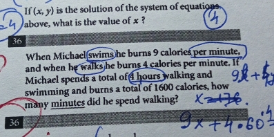 If (x,y) is the solution of the system of equations 
above, what is the value of x ? 
36 
When Michael swims he burns 9 calories per minute, 
and when he walks he burns 4 calories per minute. If 
Michael spends a total of hours walking and 
swimming and burns a total of 1600 calories, how 
many minutes did he spend walking?
36